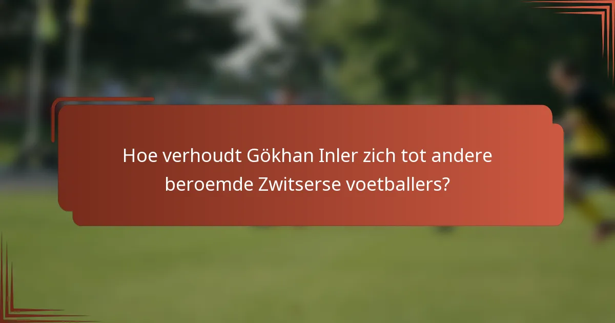 Hoe verhoudt Gökhan Inler zich tot andere beroemde Zwitserse voetballers?