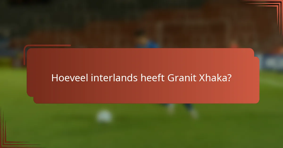 Hoeveel interlands heeft Granit Xhaka?