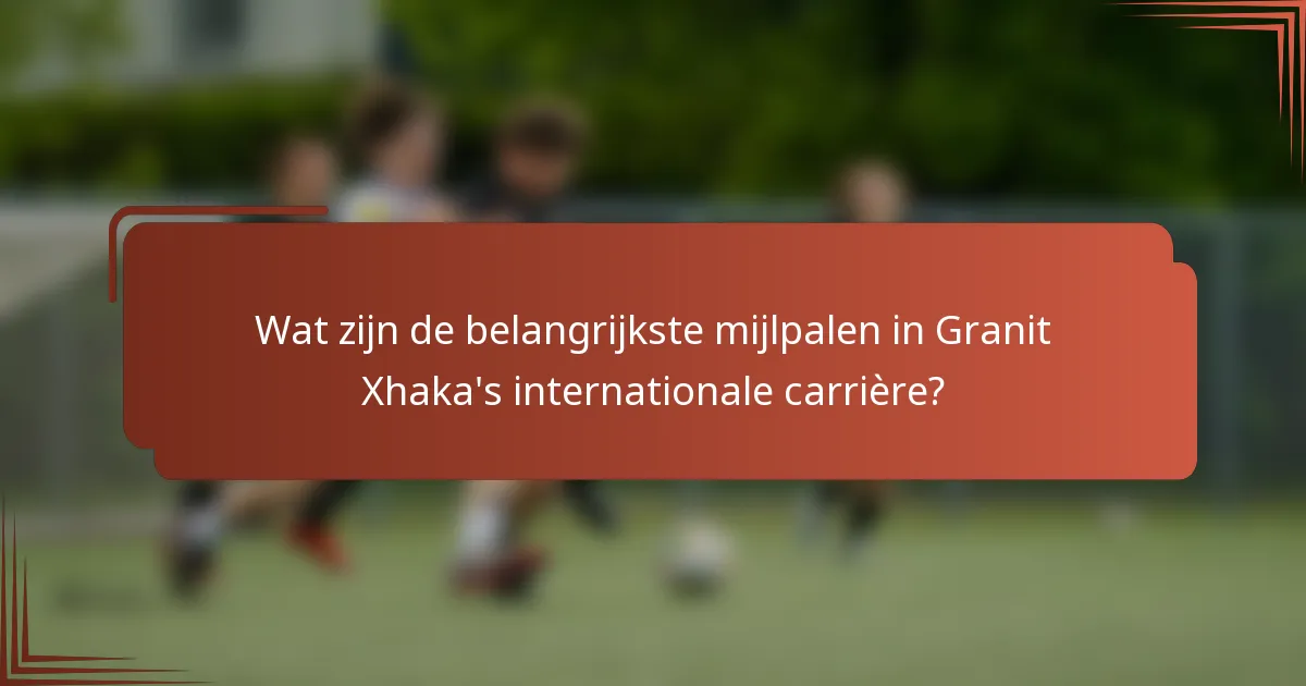 Wat zijn de belangrijkste mijlpalen in Granit Xhaka's internationale carrière?