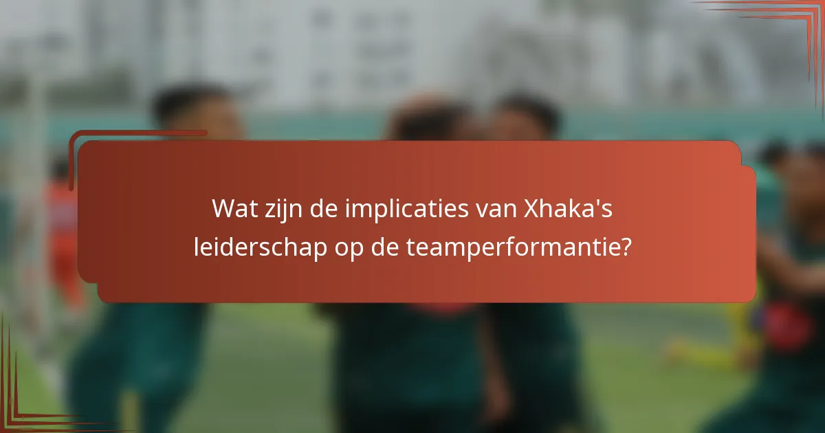 Wat zijn de implicaties van Xhaka's leiderschap op de teamperformantie?