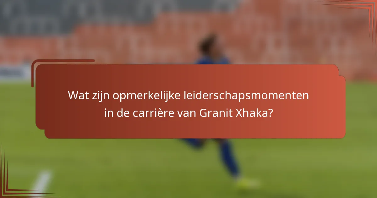 Wat zijn opmerkelijke leiderschapsmomenten in de carrière van Granit Xhaka?